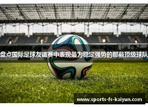 盘点国际足球友谊赛中表现最为稳定强势的那些顶级球队 盘点国际足球友谊赛中表现最为稳定强势的那些顶级球队