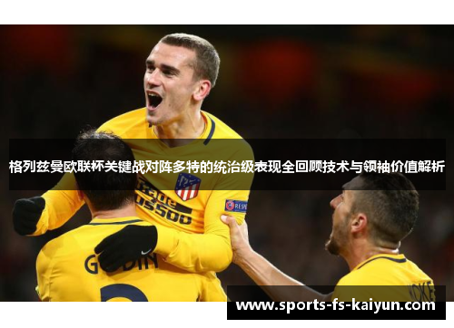 格列兹曼欧联杯关键战对阵多特的统治级表现全回顾技术与领袖价值解析 格列兹曼欧联杯关键战对阵多特的统治级表现全回顾技术与领袖价值解析