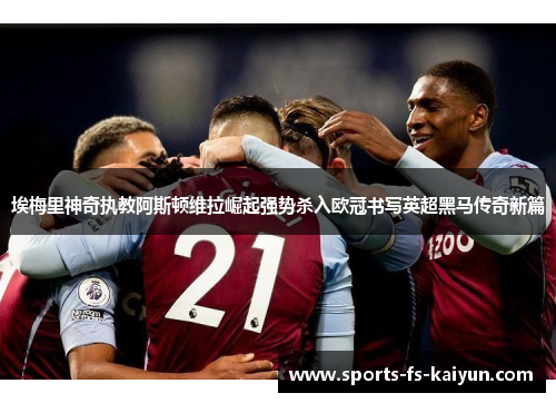 埃梅里神奇执教阿斯顿维拉崛起强势杀入欧冠书写英超黑马传奇新篇 埃梅里神奇执教阿斯顿维拉崛起强势杀入欧冠书写英超黑马传奇新篇