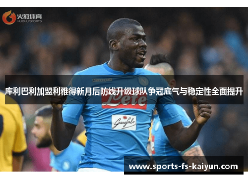 库利巴利加盟利雅得新月后防线升级球队争冠底气与稳定性全面提升